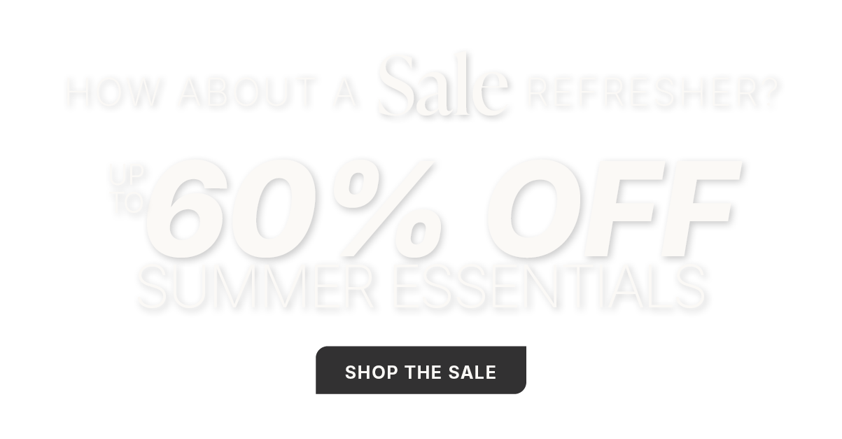 HOW ABOUT A SALE REFRESHER? SHOP NOW FOR UP TO 60% OFF SUMMER ESSENTIALS