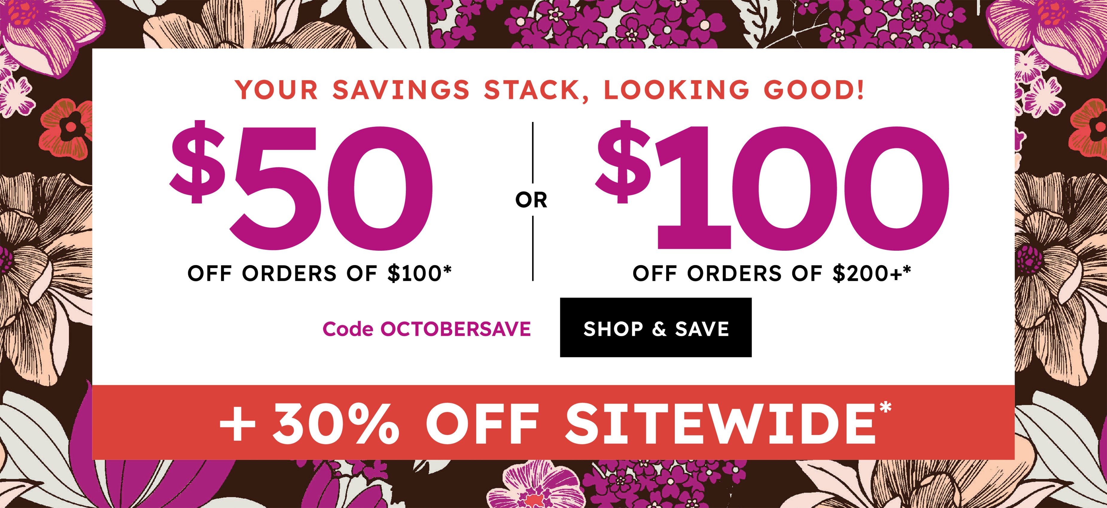 Your saving stack, looking good! $50 off orders od $100* of $100 off orders of $200+* code OCTOBERSAVE shop & save + 30% off Sitewide*