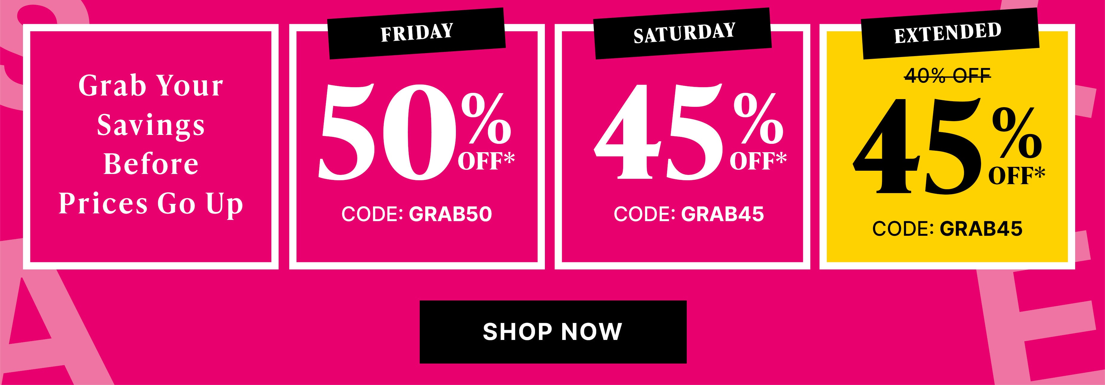 grab your savings before prices go up today only! 50% off* code GRAB50, saturday 45% off* code GRAB45, sunday 40% off* code GRAB45  