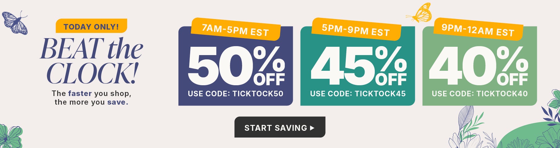 BEAT THE CLOCK AND SAVE 50% OFF FROM 7AM TO 5PM WITH CODE TICK TOCK 50, 45% OFF FROM 5PM TO 9PM WITH CODE TICK TOCK 45 OR 40% OFF FROM 9PM TO MIDNIGHT WITH CODE TICK TOCK 40.