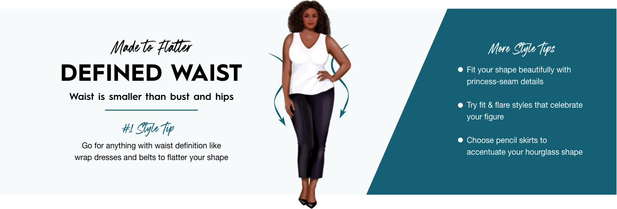 Defined Waist - Waist is smaller than busy and hips. Go for anything with waist definition like wrap dresses and belts to flatter your shape.