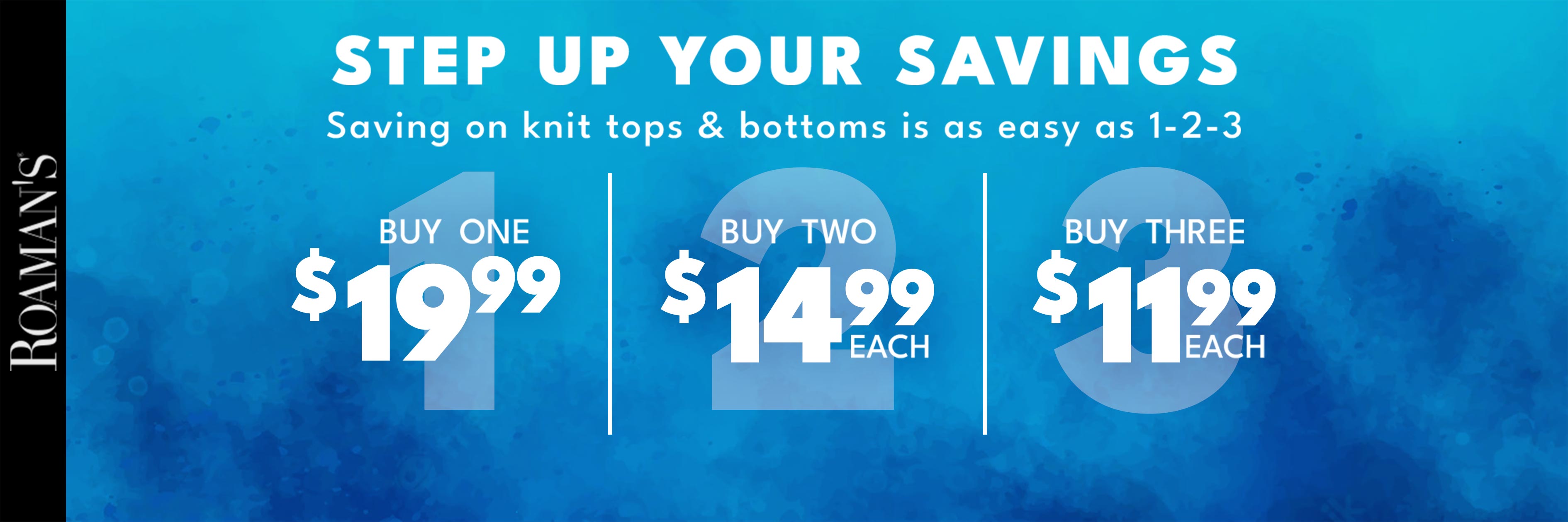 Step up your savings saving on knit tops & bottoms is as easy as 1-2-3 buy one $19.9 buy two $14.99 each buy three $11.99 each shop now