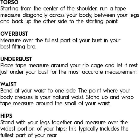 Torso - Starting from the center of the shoulder, run a tape measure diagonally across your body, between your legs, and back up the other side to the starting point. Overbust - Measure over the fullest part of your bust in your best-fitting bra. Underbust - Place tape measure around your rib cage and let it rest just under your bust for the most accurate measurement. Waist - Bend at your waist to one side. The point where your body creases is your natural waist. Stand up and wrap tape measure around the small of your waist. Hips - Stand with your legs together and measure over the widest portion of your hips; this typically includes the fullest part of your rear.