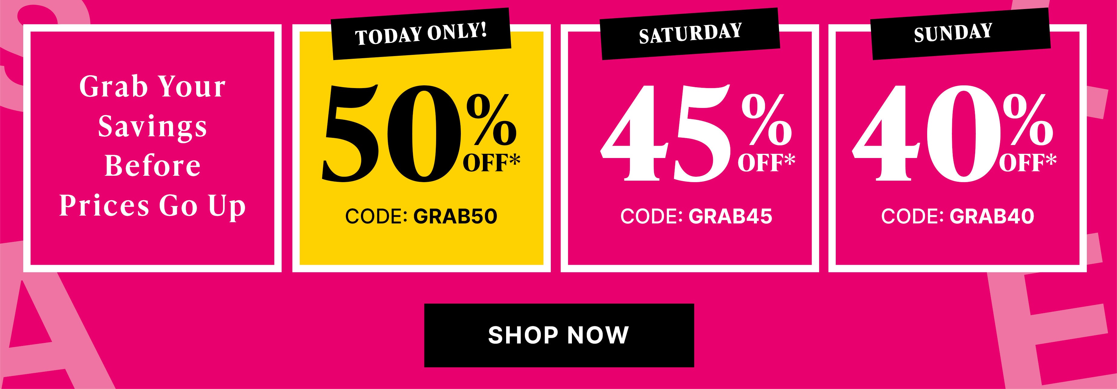 grab your savings before prices go up today only! 50% off* code GRAB50, saturday 45% off* code GRAB45, sunday 40% off* code GRAB45  